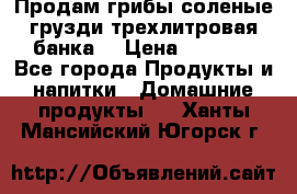 Продам грибы соленые грузди трехлитровая банка  › Цена ­ 1 300 - Все города Продукты и напитки » Домашние продукты   . Ханты-Мансийский,Югорск г.
